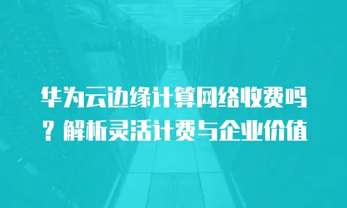 华为云边缘计算网络收费吗？解析灵活计费与企业价值