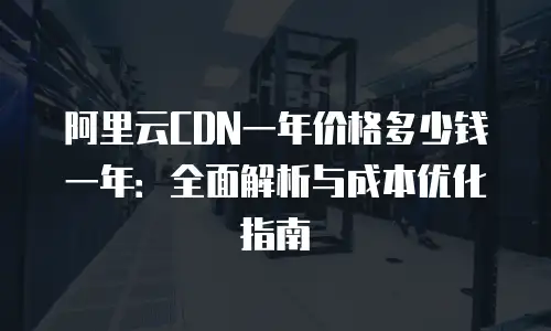 阿里云CDN一年价格多少钱一年：全面解析与成本优化指南