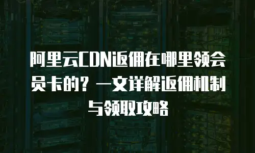 阿里云CDN返佣在哪里领会员卡的？一文详解返佣机制与领取攻略