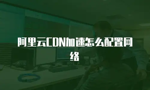 阿里云CDN加速怎么配置网络