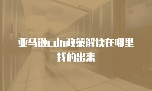 亚马逊cdn政策解读在哪里找的出来