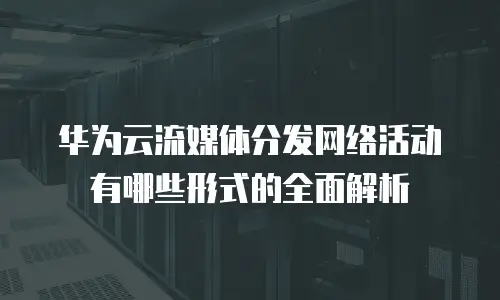 华为云流媒体分发网络活动有哪些形式的全面解析