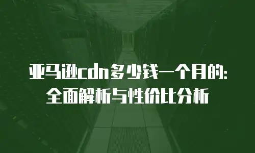 亚马逊cdn多少钱一个月的：全面解析与性价比分析