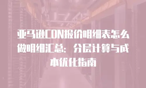 亚马逊CDN报价明细表怎么做明细汇总：分层计算与成本优化指南