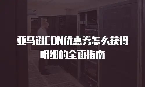 亚马逊CDN优惠券怎么获得明细的全面指南