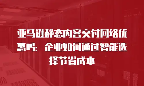 亚马逊静态内容交付网络优惠吗：企业如何通过智能选择节省成本