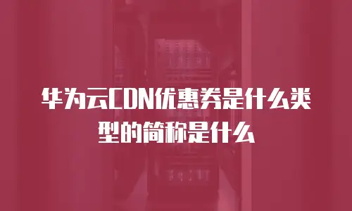华为云CDN优惠券是什么类型的简称是什么