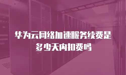 华为云网络加速服务续费是多少天内扣费吗