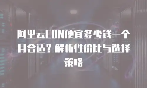 阿里云CDN便宜多少钱一个月合适？解析性价比与选择策略
