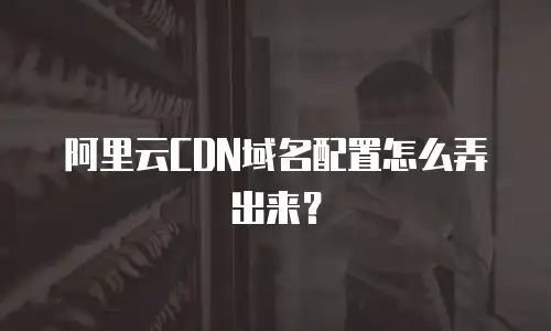 阿里云CDN域名配置怎么弄出来？