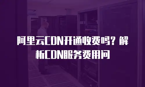阿里云CDN开通收费吗？解析CDN服务费用问