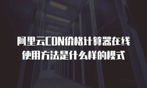 阿里云CDN价格计算器在线使用方法是什么样的模式