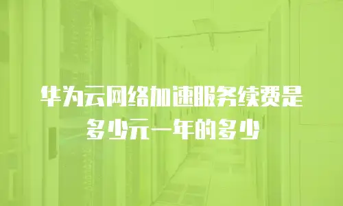 华为云网络加速服务续费是多少元一年的多少
