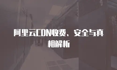 阿里云CDN收费、安全与真相解析