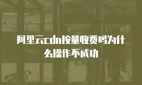 阿里云cdn按量收费吗为什么操作不成功