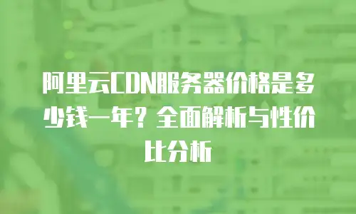 阿里云CDN服务器价格是多少钱一年？全面解析与性价比分析