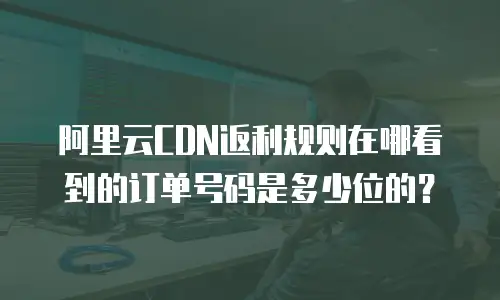 阿里云CDN返利规则在哪看到的订单号码是多少位的？