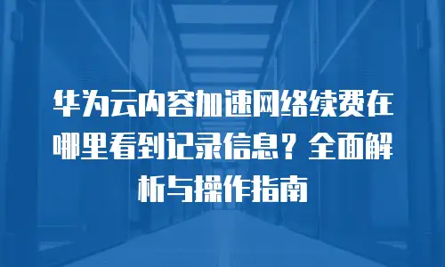 华为云内容加速网络续费在哪里看到记录信息？全面解析与操作指南