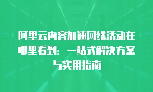 阿里云内容加速网络活动在哪里看到：一站式解决方案与实用指南