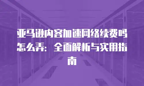 亚马逊内容加速网络续费吗怎么弄：全面解析与实用指南