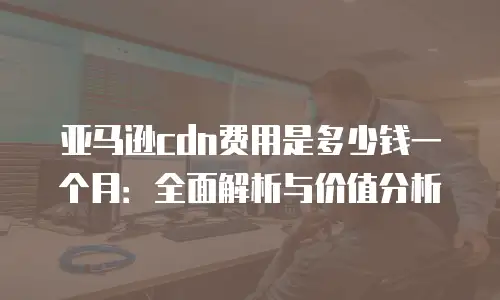 亚马逊cdn费用是多少钱一个月：全面解析与价值分析