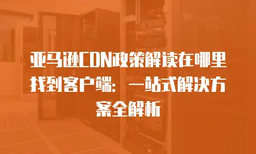 亚马逊CDN政策解读在哪里找到客户端：一站式解决方案全解析