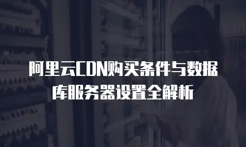 阿里云CDN购买条件与数据库服务器设置全解析