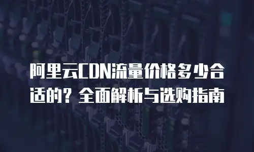 阿里云CDN流量价格多少合适的？全面解析与选购指南