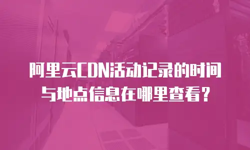 阿里云CDN活动记录的时间与地点信息在哪里查看？