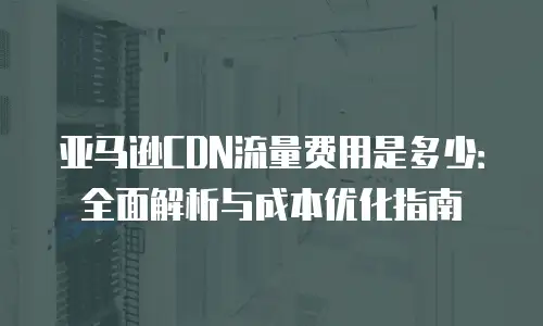 亚马逊CDN流量费用是多少：全面解析与成本优化指南