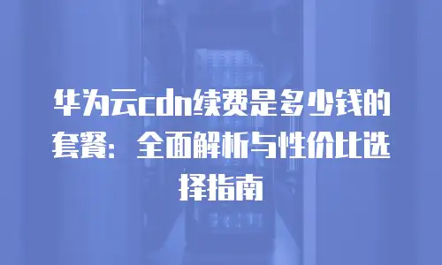 华为云cdn续费是多少钱的套餐：全面解析与性价比选择指南
