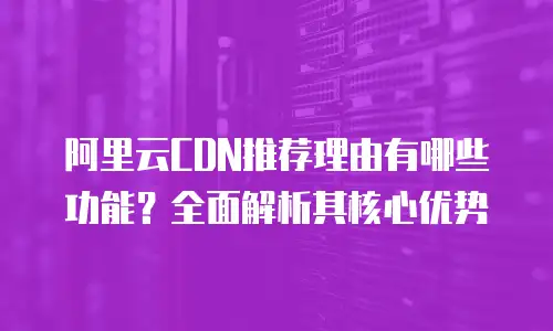 阿里云CDN推荐理由有哪些功能？全面解析其核心优势