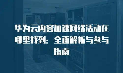 华为云内容加速网络活动在哪里找到：全面解析与参与指南