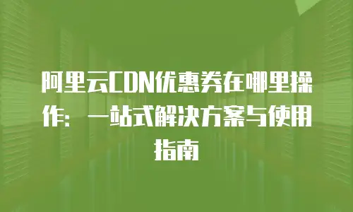 阿里云CDN优惠券在哪里操作：一站式解决方案与使用指南