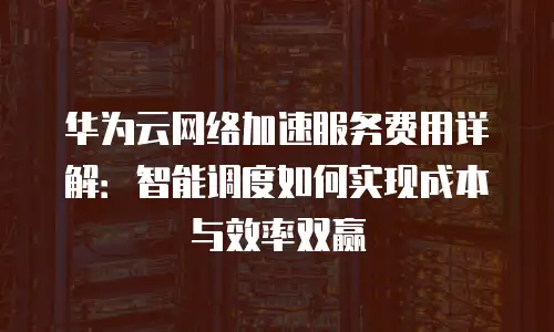 华为云网络加速服务费用详解：智能调度如何实现成本与效率双赢