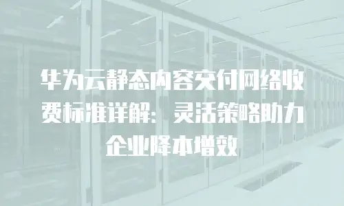 华为云静态内容交付网络收费标准详解：灵活策略助力企业降本增效