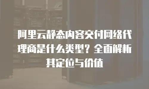 阿里云静态内容交付网络代理商是什么类型？全面解析其定位与价值