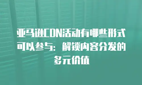 亚马逊CDN活动有哪些形式可以参与：解锁内容分发的多元价值