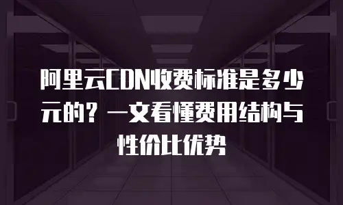 阿里云CDN收费标准是多少元的？一文看懂费用结构与性价比优势