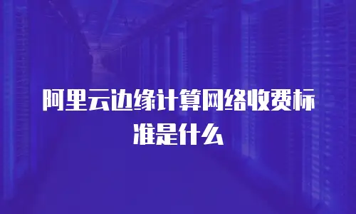 阿里云边缘计算网络收费标准是什么