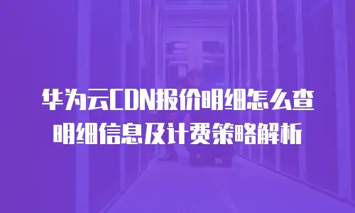 华为云CDN报价明细怎么查明细信息及计费策略解析