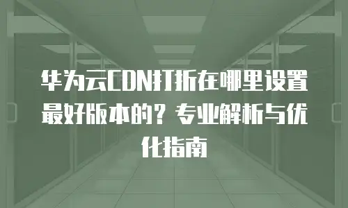 华为云CDN打折在哪里设置最好版本的？专业解析与优化指南