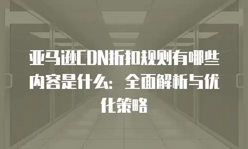 亚马逊CDN折扣规则有哪些内容是什么：全面解析与优化策略