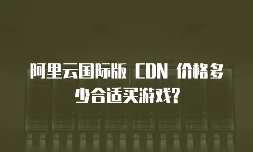 阿里云国际版 CDN 价格多少合适买游戏?