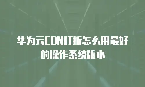 华为云cdn打折怎么用最好的操作系统版本