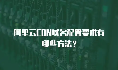 阿里云CDN域名配置要求有哪些方法？