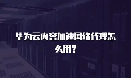 华为云内容加速网络代理怎么用？