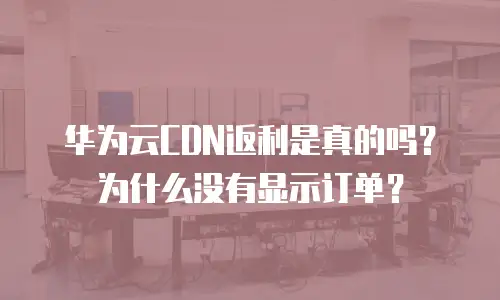 华为云CDN返利是真的吗？为什么没有显示订单？