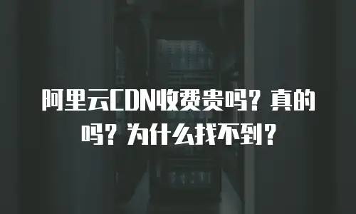 阿里云CDN收费贵吗？真的吗？为什么找不到？