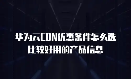 华为云cdn优惠条件怎么选比较好用的产品信息
